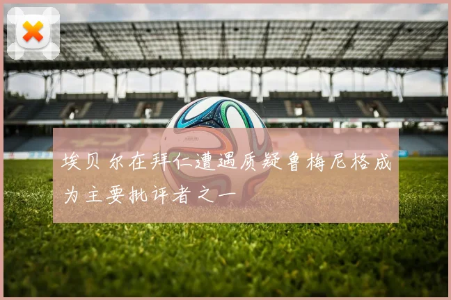 埃贝尔在拜仁遭遇质疑鲁梅尼格成为主要批评者之一