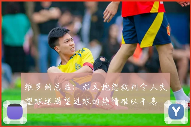 维罗纳总监：尤文抱怨裁判令人失望球迷渴望进球的热情难以平息