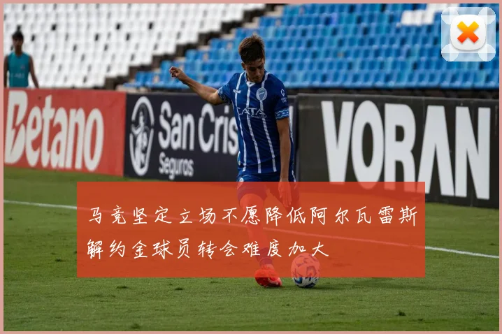 马竞坚定立场不愿降低阿尔瓦雷斯解约金球员转会难度加大