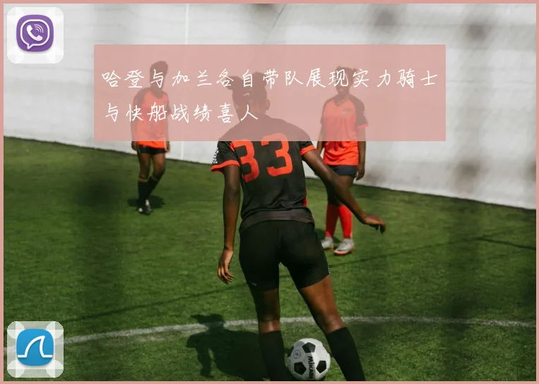 哈登与加兰各自带队展现实力骑士与快船战绩喜人