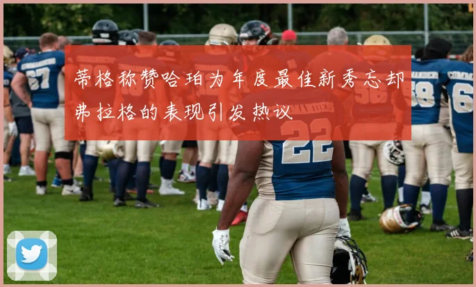 蒂格称赞哈珀为年度最佳新秀忘却弗拉格的表现引发热议