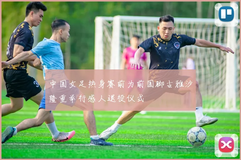 中国女足热身赛前为前国脚古雅沙隆重举行感人退役仪式