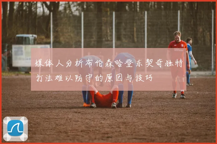 媒体人分析布伦森哈登东契奇独特打法难以防守的原因与技巧