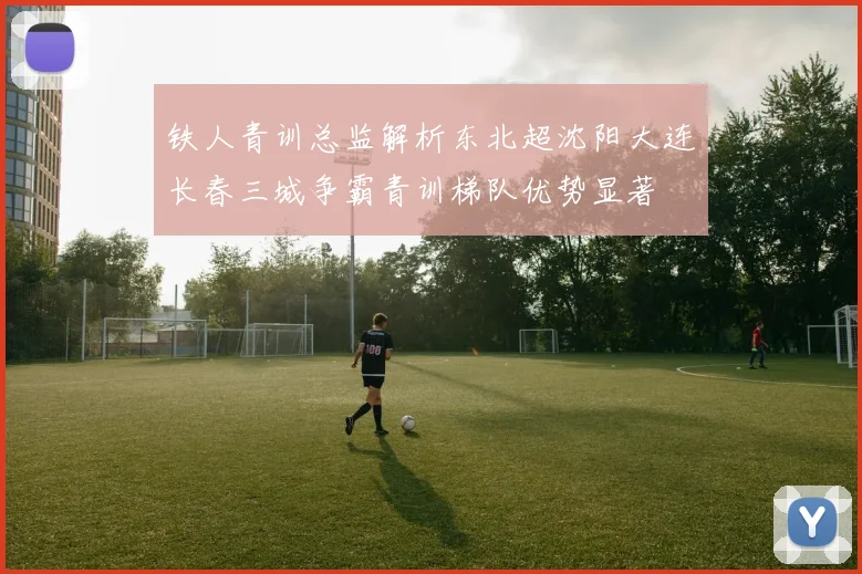 铁人青训总监解析东北超沈阳大连长春三城争霸青训梯队优势显著