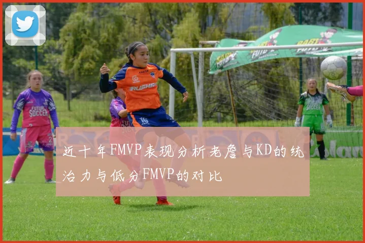 近十年FMVP表现分析老詹与KD的统治力与低分FMVP的对比