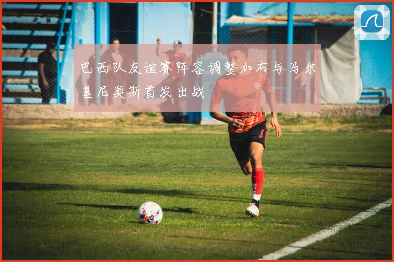 巴西队友谊赛阵容调整加布与马尔基尼奥斯首发出战