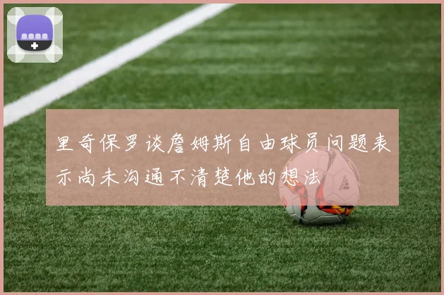 里奇保罗谈詹姆斯自由球员问题表示尚未沟通不清楚他的想法