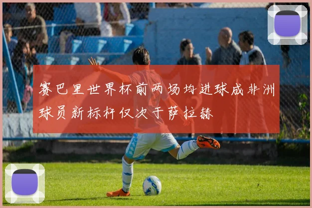 赛巴里世界杯前两场均进球成非洲球员新标杆仅次于萨拉赫