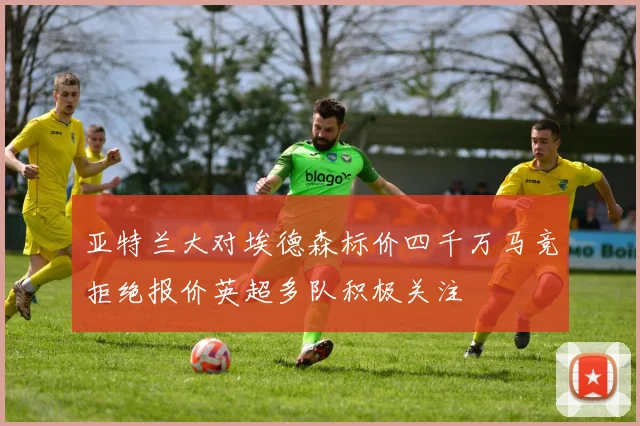 亚特兰大对埃德森标价四千万马竞拒绝报价英超多队积极关注