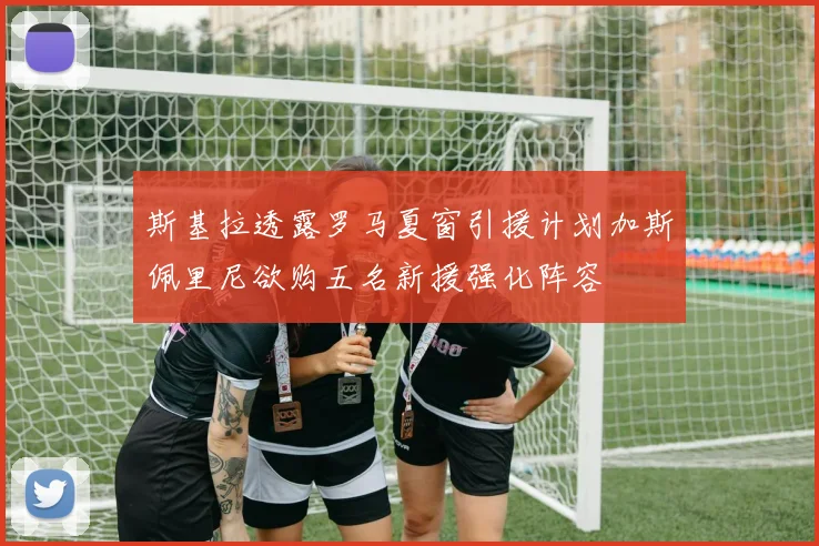 斯基拉透露罗马夏窗引援计划加斯佩里尼欲购五名新援强化阵容