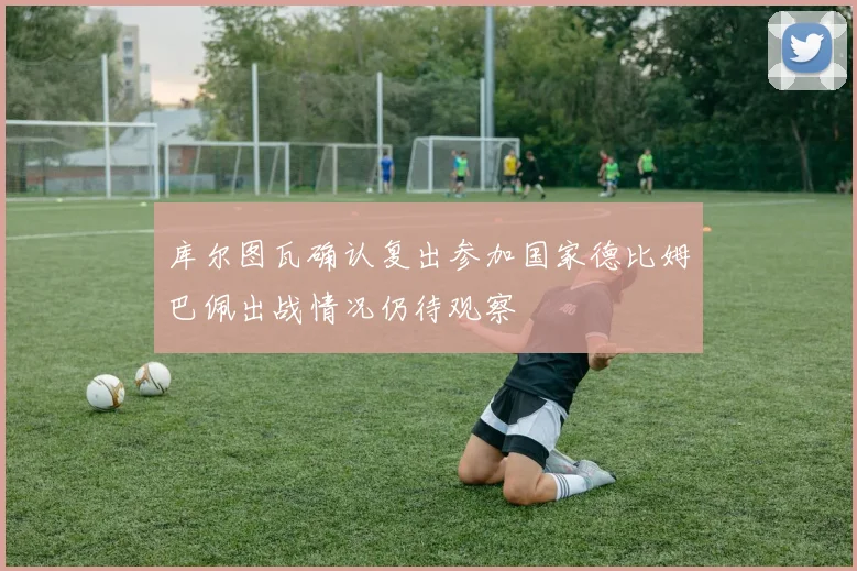 库尔图瓦确认复出参加国家德比姆巴佩出战情况仍待观察