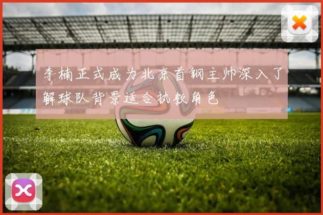 李楠正式成为北京首钢主帅深入了解球队背景适合执教角色