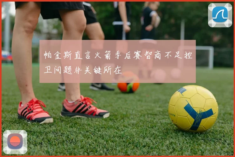 帕金斯直言火箭季后赛智商不足控卫问题非关键所在
