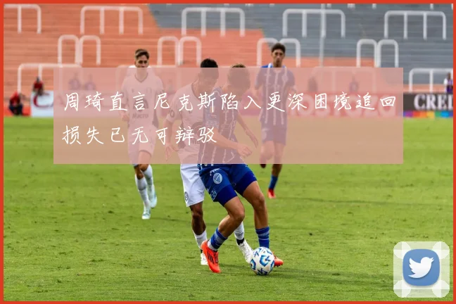 周琦直言尼克斯陷入更深困境追回损失已无可辩驳