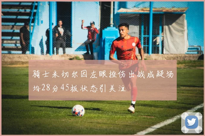 骑士米切尔因左眼挫伤出战成疑场均28分45板状态引关注