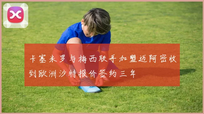 卡塞米罗与梅西联手加盟迈阿密收到欧洲沙特报价签约三年