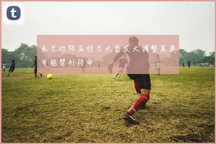米兰对阵亚特兰大首发大调整莱奥可能替补待命
