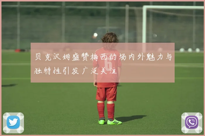 贝克汉姆盛赞梅西的场内外魅力与独特性引发广泛关注