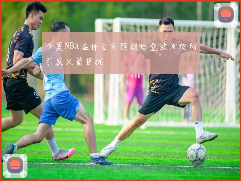 今夏NBA溢价合同预测哈登波津续约引发火箭困扰