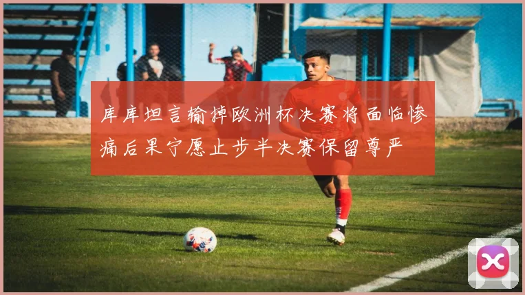 库库坦言输掉欧洲杯决赛将面临惨痛后果宁愿止步半决赛保留尊严