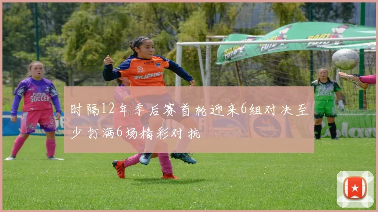时隔12年季后赛首轮迎来6组对决至少打满6场精彩对抗