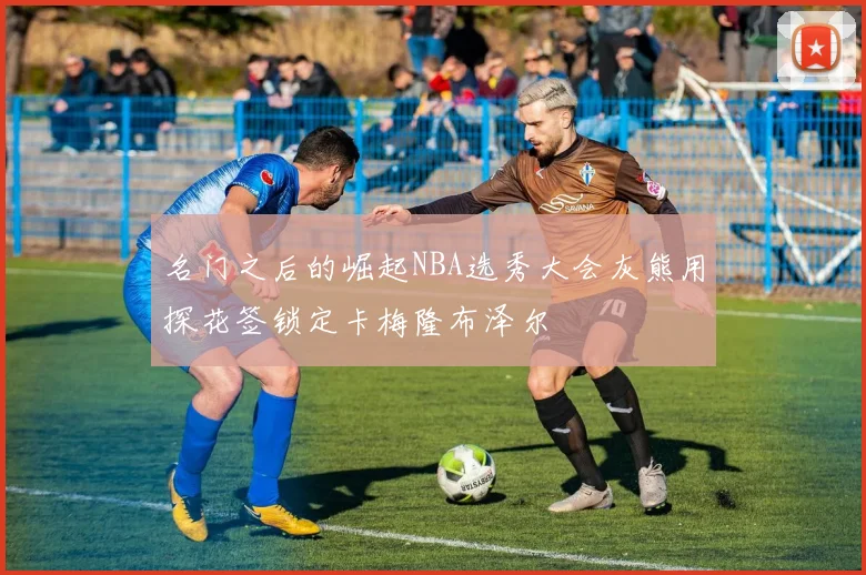 名门之后的崛起NBA选秀大会灰熊用探花签锁定卡梅隆布泽尔