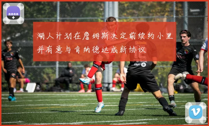 湖人计划在詹姆斯决定前续约小里并有意与肯纳德达成新协议